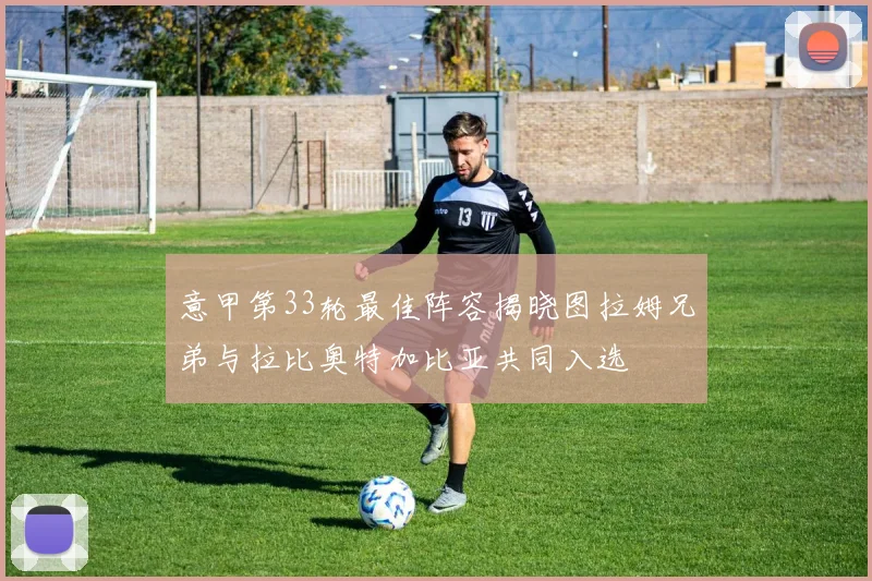 意甲第33轮最佳阵容揭晓图拉姆兄弟与拉比奥特加比亚共同入选