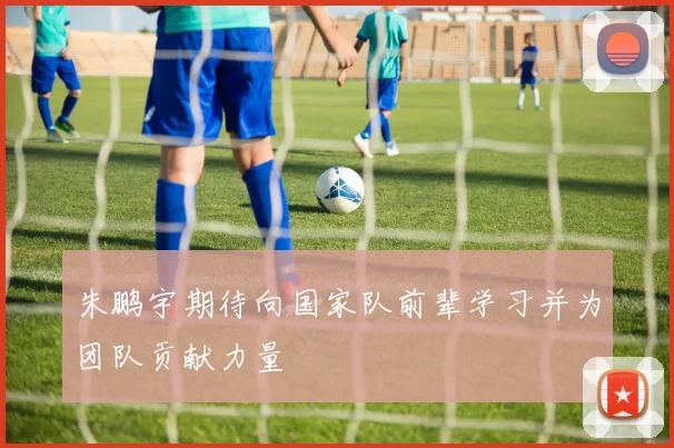 朱鹏宇期待向国家队前辈学习并为团队贡献力量