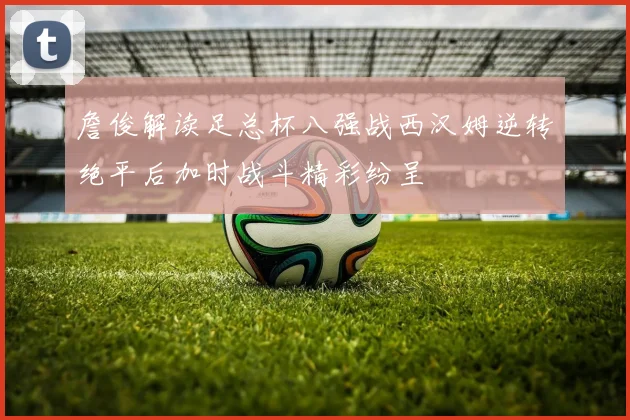 詹俊解读足总杯八强战西汉姆逆转绝平后加时战斗精彩纷呈