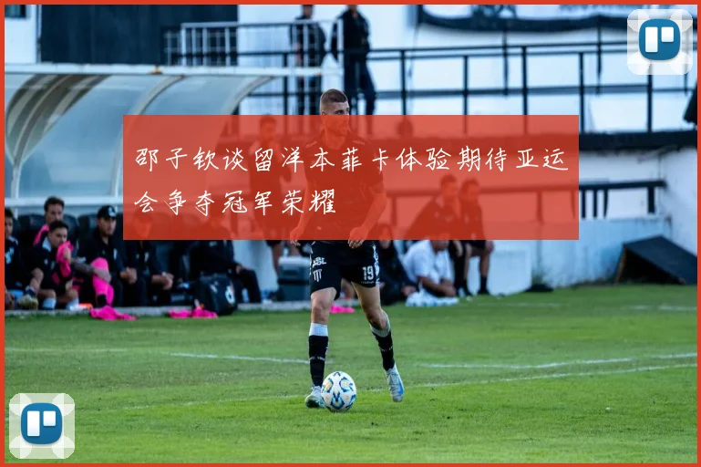邵子钦谈留洋本菲卡体验期待亚运会争夺冠军荣耀