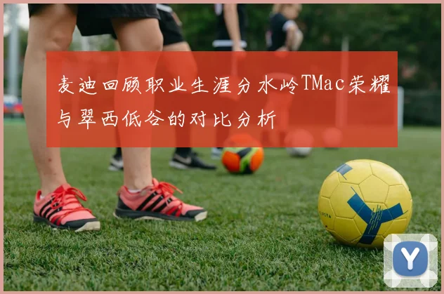 麦迪回顾职业生涯分水岭TMac荣耀与翠西低谷的对比分析