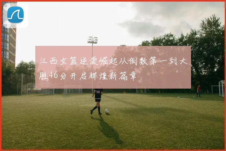 江西女篮逆袭崛起从倒数第一到大胜46分开启辉煌新篇章
