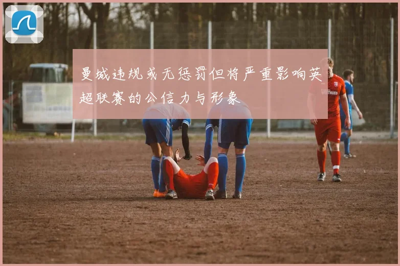曼城违规或无惩罚但将严重影响英超联赛的公信力与形象
