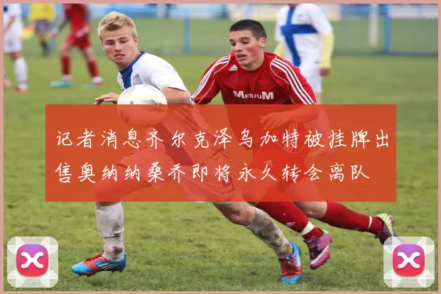 记者消息齐尔克泽乌加特被挂牌出售奥纳纳桑乔即将永久转会离队