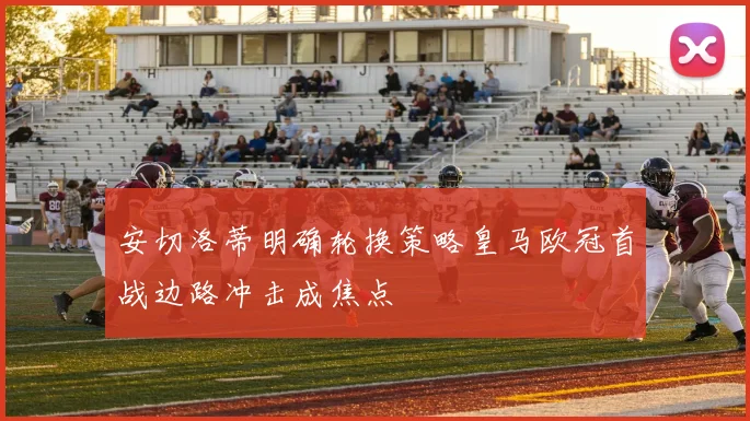 安切洛蒂明确轮换策略皇马欧冠首战边路冲击成焦点