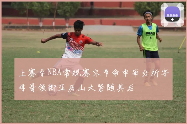 上赛季NBA常规赛末节命中率分析字母哥领衔亚历山大紧随其后