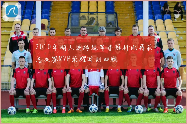 2010年湖人逆转绿军夺冠科比再获总决赛MVP荣耀时刻回顾