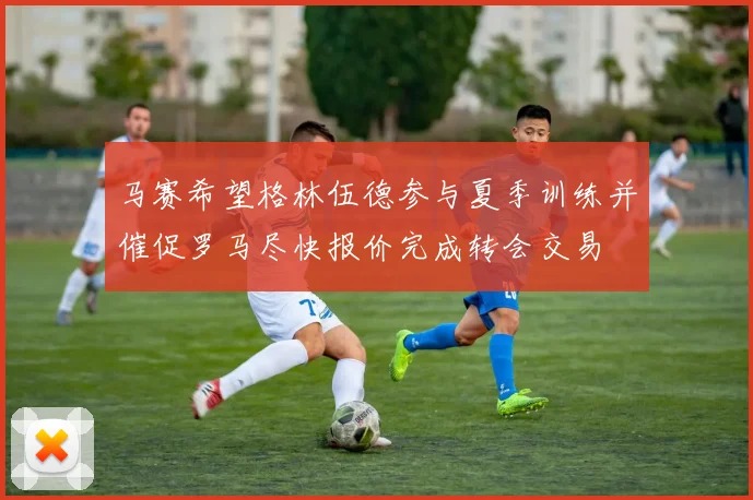 马赛希望格林伍德参与夏季训练并催促罗马尽快报价完成转会交易