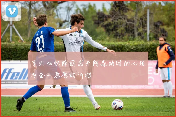 亨利回忆降薪离开阿森纳时的心境与奋斗意愿的消逝