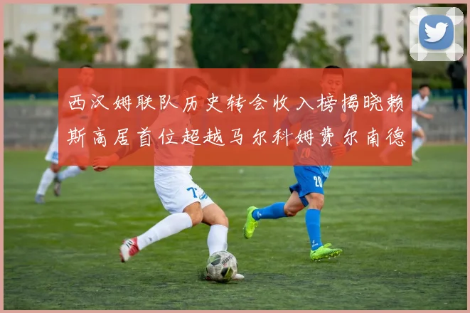 西汉姆联队历史转会收入榜揭晓赖斯高居首位超越马尔科姆费尔南德斯