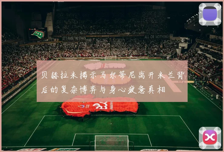贝赫拉米揭示马尔蒂尼离开米兰背后的复杂博弈与身心疲惫真相