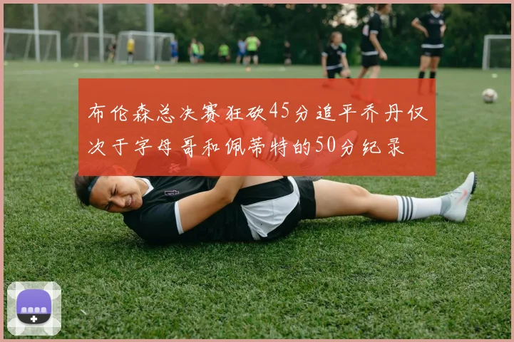 布伦森总决赛狂砍45分追平乔丹仅次于字母哥和佩蒂特的50分纪录