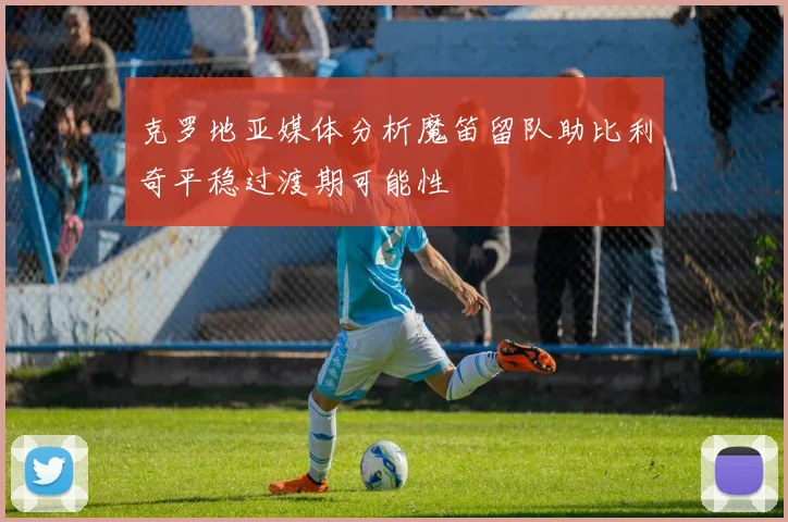 克罗地亚媒体分析魔笛留队助比利奇平稳过渡期可能性