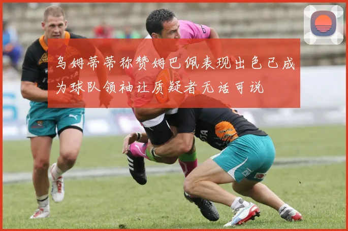 乌姆蒂蒂称赞姆巴佩表现出色已成为球队领袖让质疑者无话可说