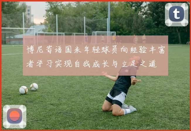 博尼寄语国米年轻球员向经验丰富者学习实现自我成长与立足之道