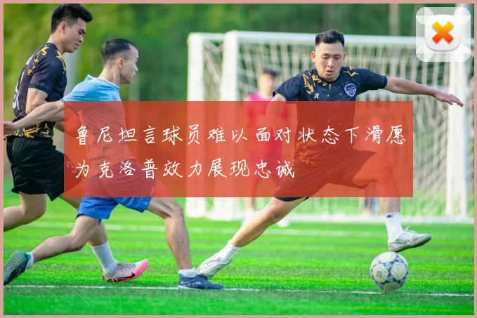 鲁尼坦言球员难以面对状态下滑愿为克洛普效力展现忠诚