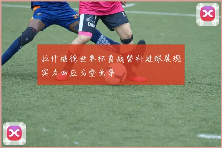 拉什福德世界杯首战替补进球展现实力回应戈登竞争