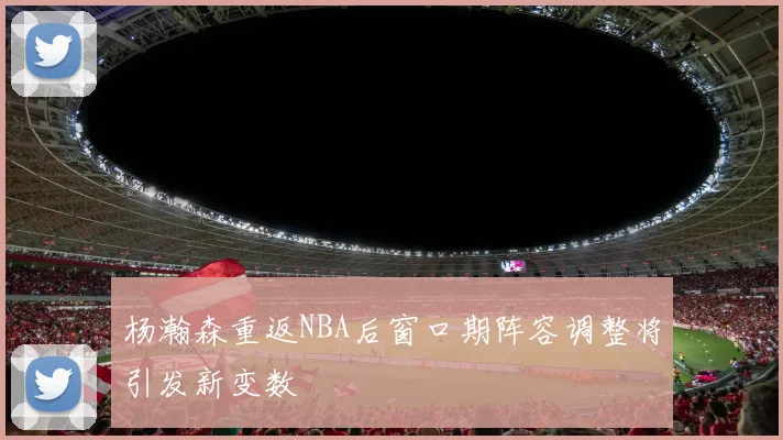 杨瀚森重返NBA后窗口期阵容调整将引发新变数