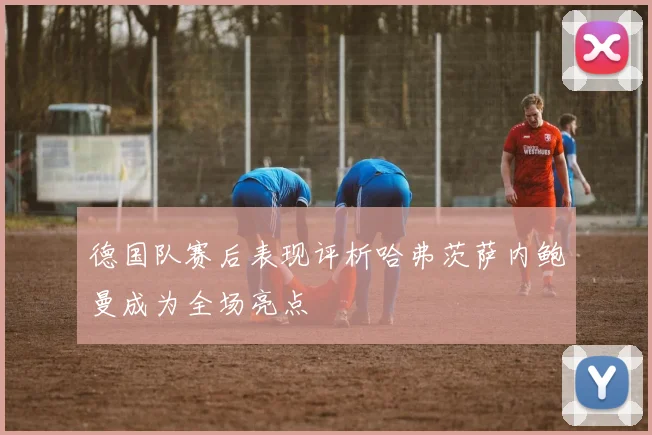 德国队赛后表现评析哈弗茨萨内鲍曼成为全场亮点