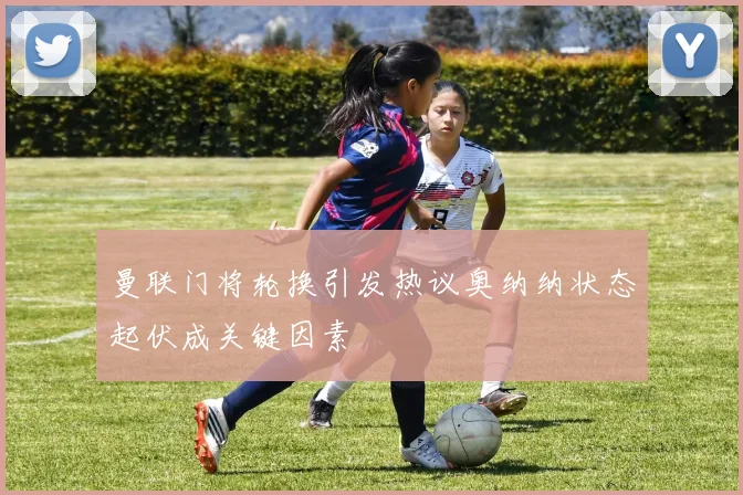 曼联门将轮换引发热议奥纳纳状态起伏成关键因素