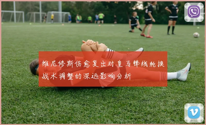 维尼修斯伤愈复出对皇马锋线轮换战术调整的深远影响分析