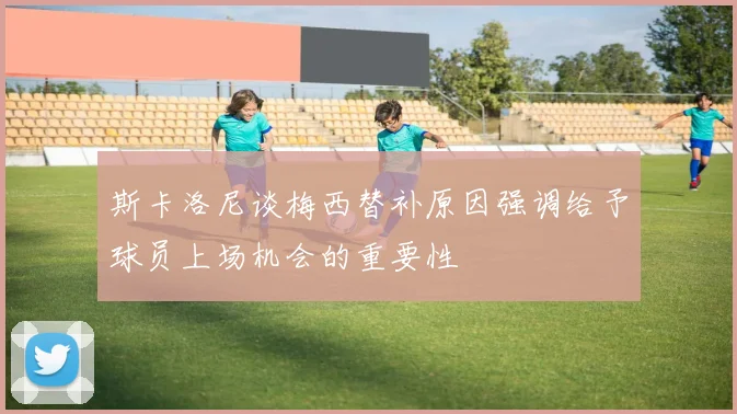 斯卡洛尼谈梅西替补原因强调给予球员上场机会的重要性
