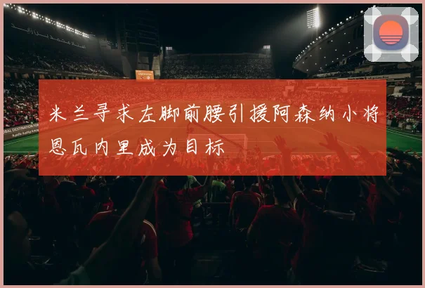 米兰寻求左脚前腰引援阿森纳小将恩瓦内里成为目标