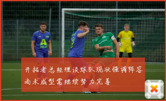 开拓者总经理谈球队现状强调阵容尚未成型需继续努力完善