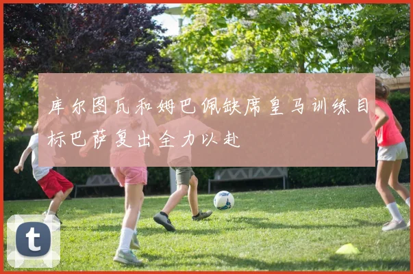 库尔图瓦和姆巴佩缺席皇马训练目标巴萨复出全力以赴