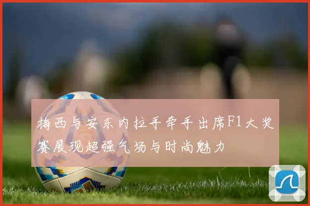 梅西与安东内拉手牵手出席F1大奖赛展现超强气场与时尚魅力