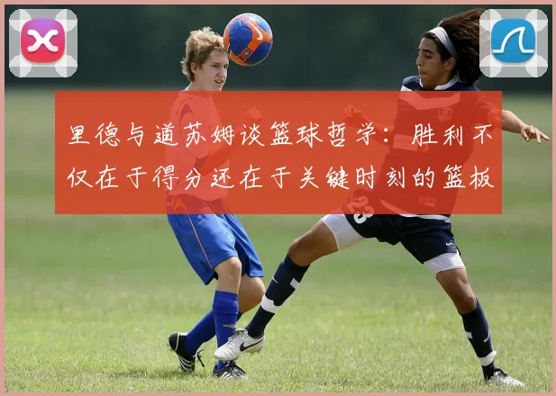 里德与道苏姆谈篮球哲学：胜利不仅在于得分还在于关键时刻的篮板球
