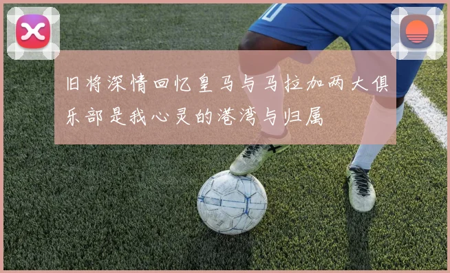 旧将深情回忆皇马与马拉加两大俱乐部是我心灵的港湾与归属